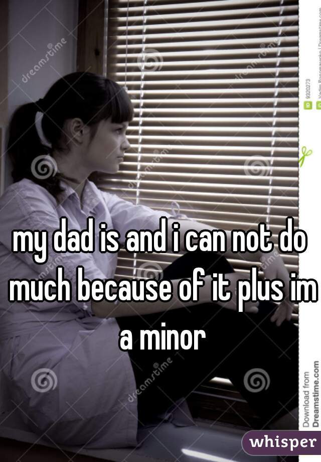 my dad is and i can not do much because of it plus im a minor