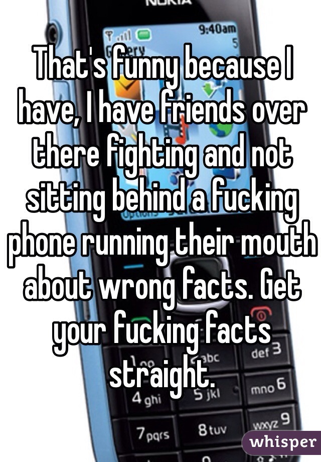 That's funny because I have, I have friends over there fighting and not sitting behind a fucking phone running their mouth about wrong facts. Get your fucking facts straight.