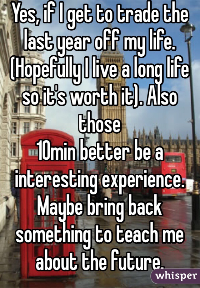 Yes, if I get to trade the last year off my life. (Hopefully I live a long life so it's worth it). Also those
10min better be a interesting experience. Maybe bring back something to teach me about the future.