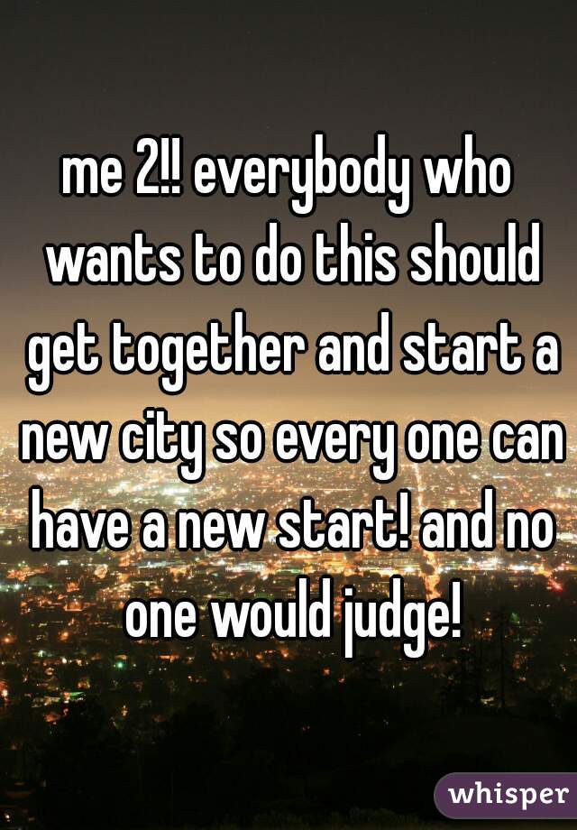 me 2!! everybody who wants to do this should get together and start a new city so every one can have a new start! and no one would judge!