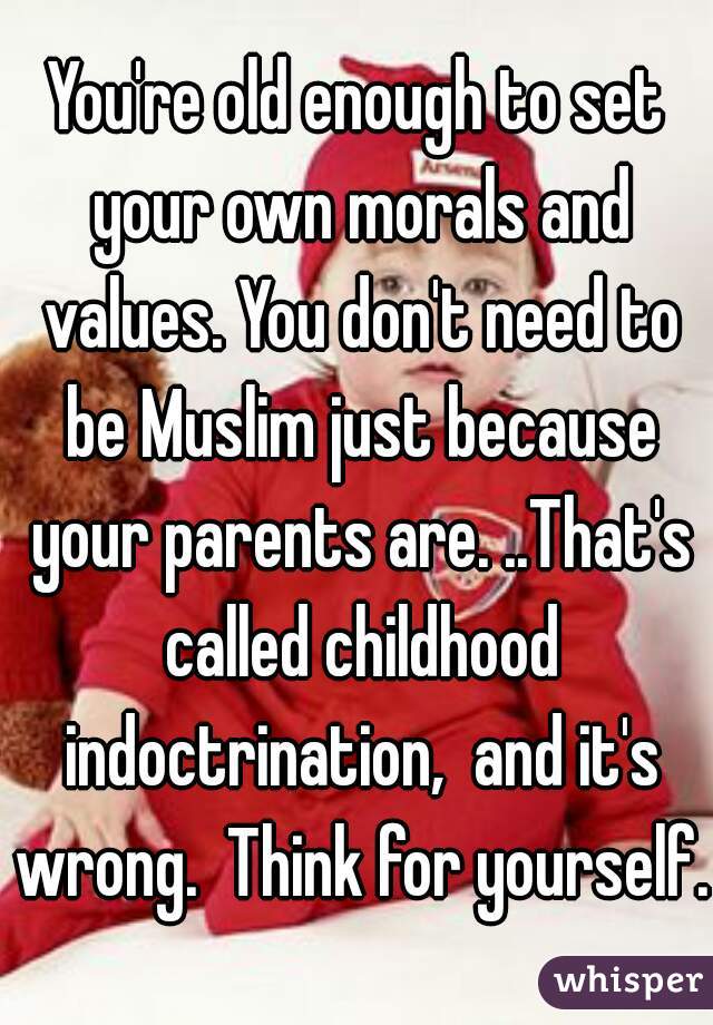You're old enough to set your own morals and values. You don't need to be Muslim just because your parents are. ..That's called childhood indoctrination,  and it's wrong.  Think for yourself. 