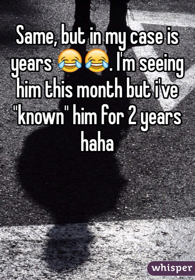 Same, but in my case is years 😂😂. I'm seeing him this month but i've "known" him for 2 years haha