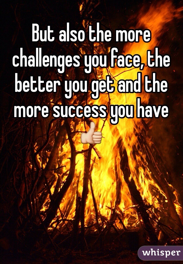 But also the more challenges you face, the better you get and the more success you have 👍