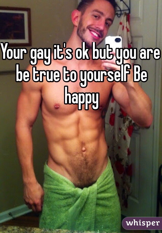 Your gay it's ok but you are be true to yourself Be happy