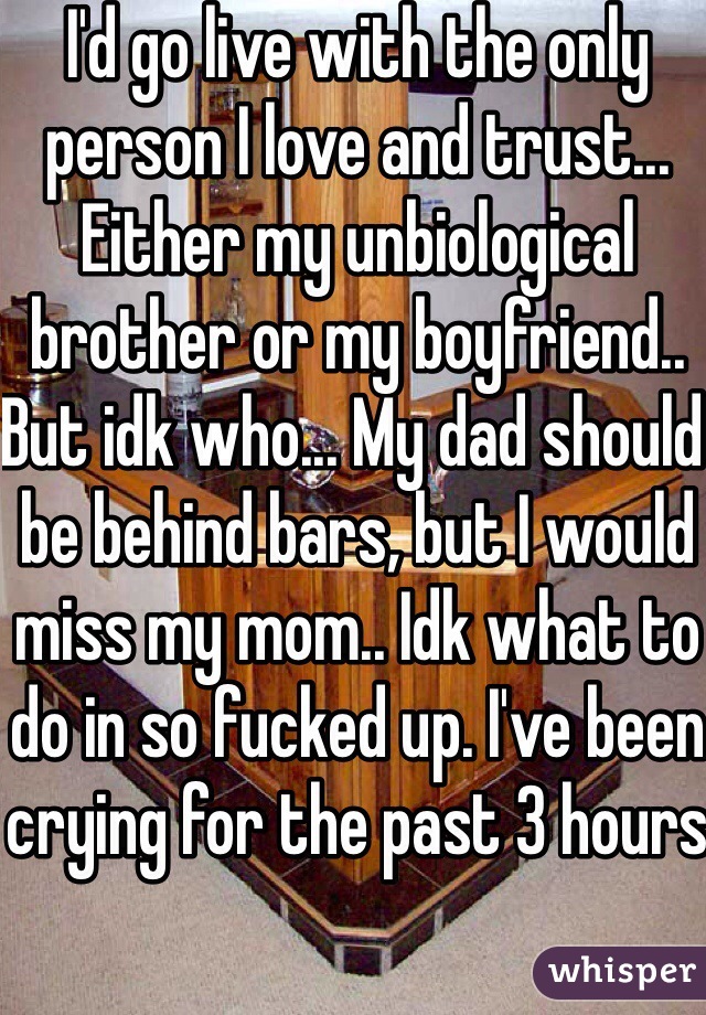 I'd go live with the only person I love and trust... Either my unbiological brother or my boyfriend.. But idk who... My dad should be behind bars, but I would miss my mom.. Idk what to do in so fucked up. I've been crying for the past 3 hours