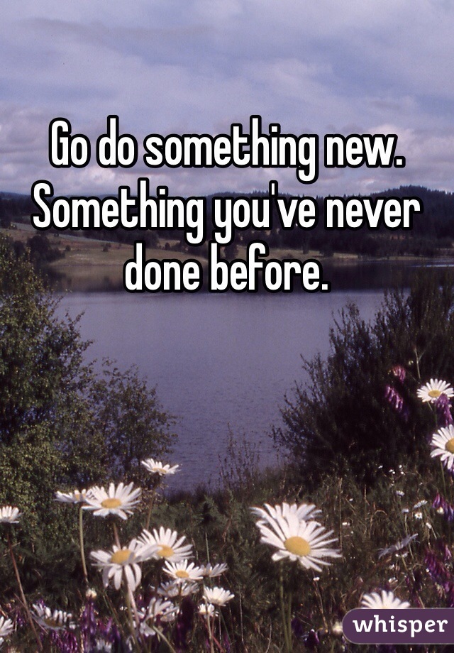 Go do something new. Something you've never done before. 