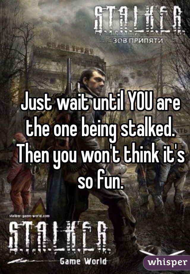 Just wait until YOU are the one being stalked. Then you won't think it's so fun.