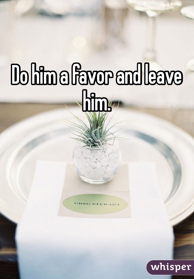 Do him a favor and leave him. 