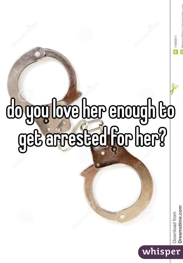 do you love her enough to get arrested for her?