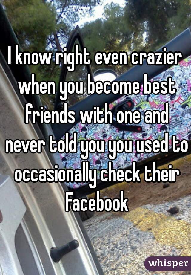 I know right even crazier when you become best friends with one and never told you you used to occasionally check their Facebook