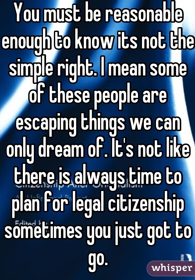 You must be reasonable enough to know its not the simple right. I mean some of these people are escaping things we can only dream of. It's not like there is always time to plan for legal citizenship sometimes you just got to go.