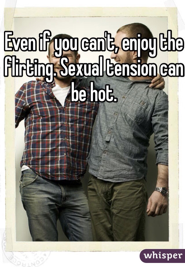 Even if you can't, enjoy the flirting. Sexual tension can be hot.
