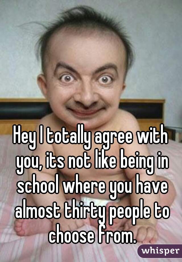 Hey I totally agree with you, its not like being in school where you have almost thirty people to choose from.