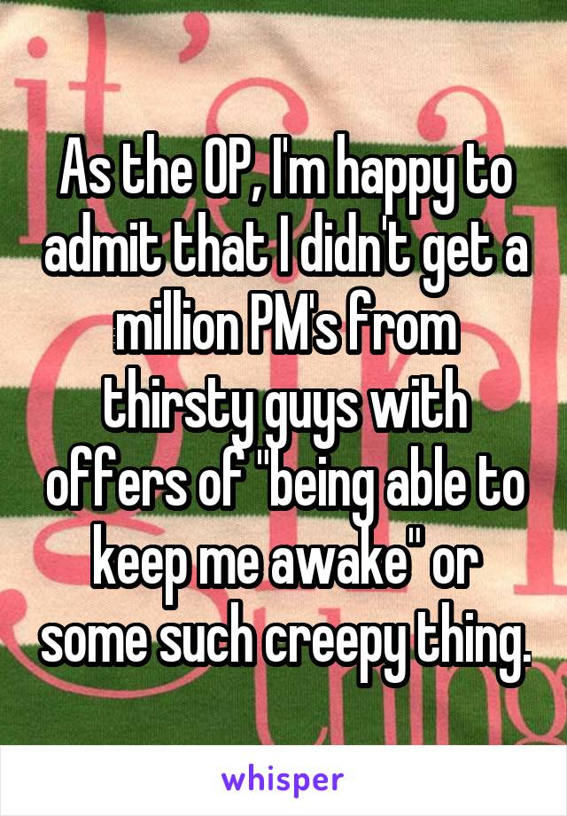 As the OP, I'm happy to admit that I didn't get a million PM's from thirsty guys with offers of "being able to keep me awake" or some such creepy thing.