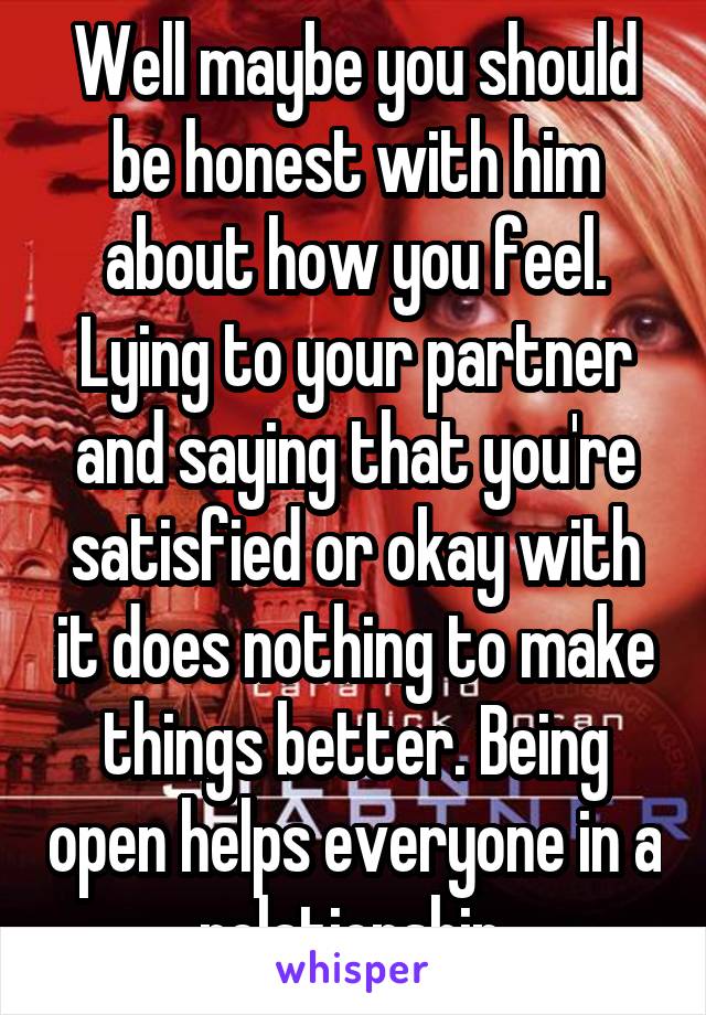 Well maybe you should be honest with him about how you feel. Lying to your partner and saying that you're satisfied or okay with it does nothing to make things better. Being open helps everyone in a relationship.