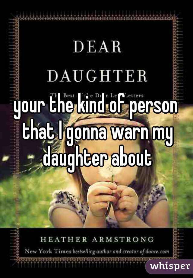your the kind of person that I gonna warn my daughter about