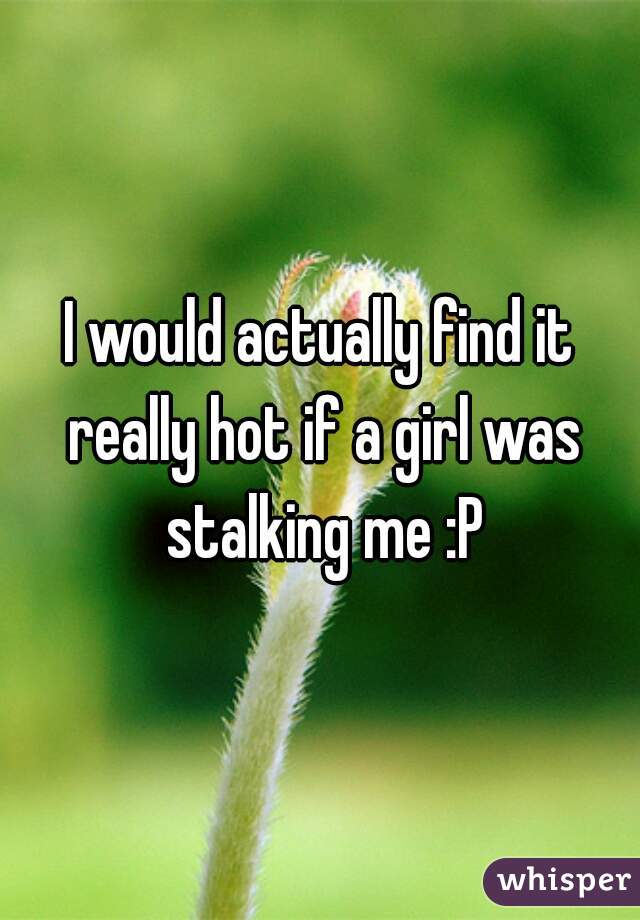 I would actually find it really hot if a girl was stalking me :P