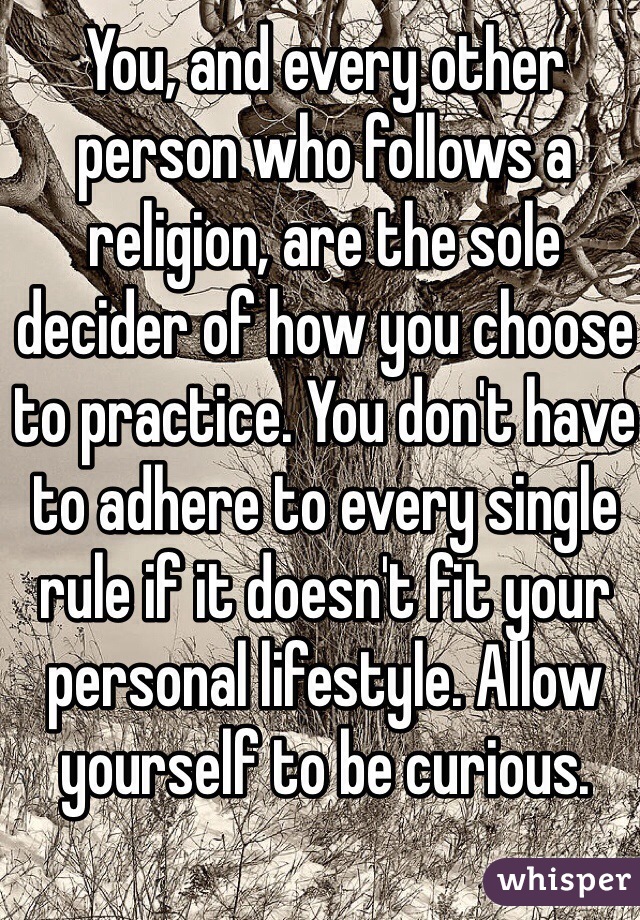 You, and every other person who follows a religion, are the sole decider of how you choose to practice. You don't have to adhere to every single rule if it doesn't fit your personal lifestyle. Allow yourself to be curious.