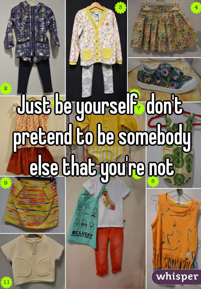 Just be yourself  don't pretend to be somebody else that you're not