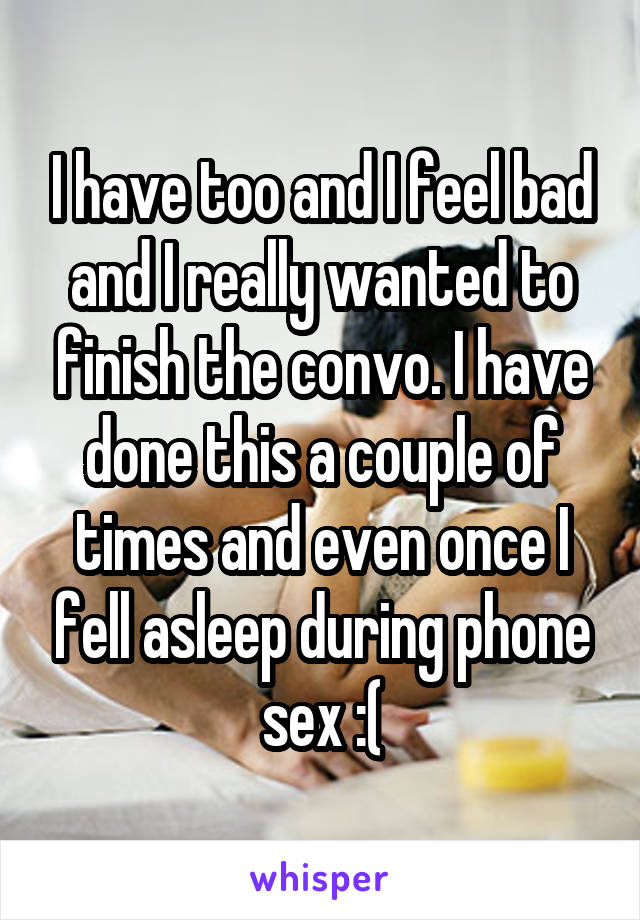 I have too and I feel bad and I really wanted to finish the convo. I have done this a couple of times and even once I fell asleep during phone sex :(