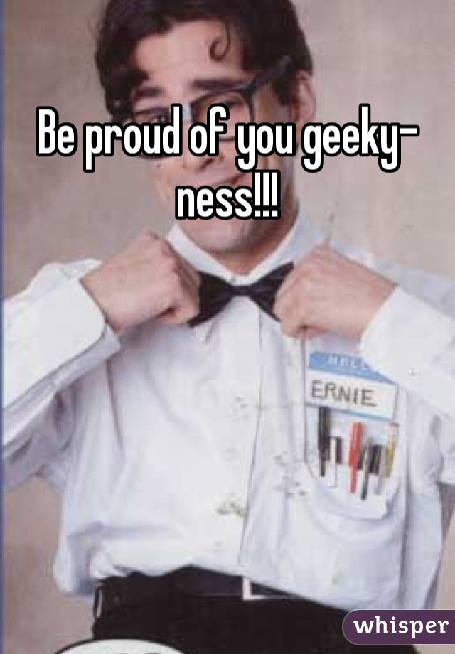 Be proud of you geeky-ness!!!
