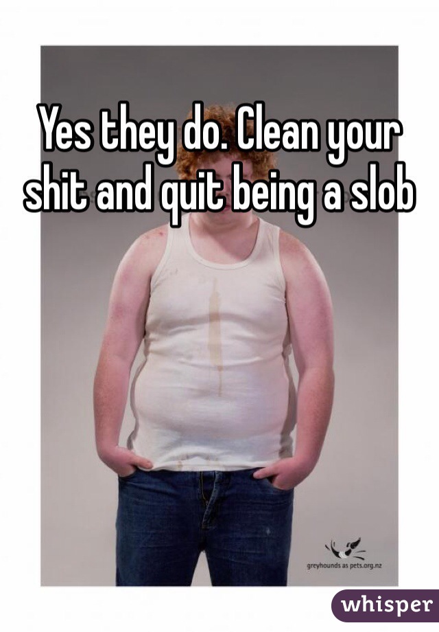 Yes they do. Clean your shit and quit being a slob