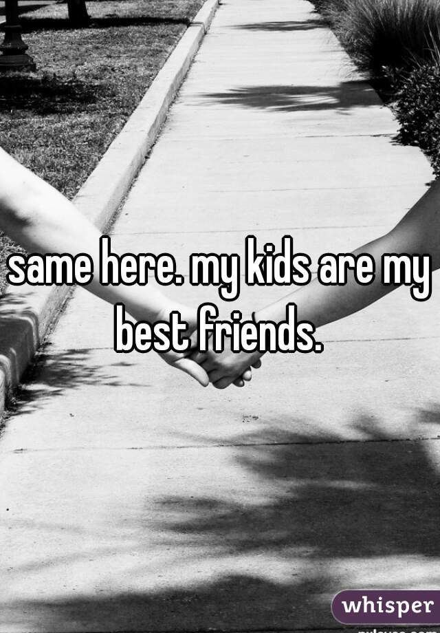 same here. my kids are my best friends. 
