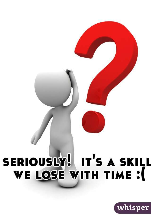 seriously!  it's a skill we lose with time :(