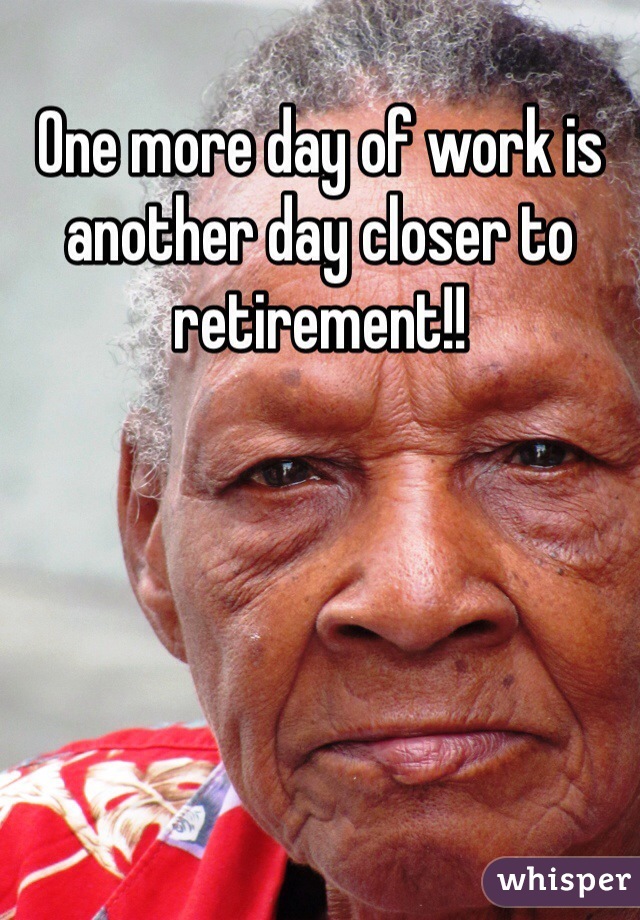 One more day of work is another day closer to retirement!!