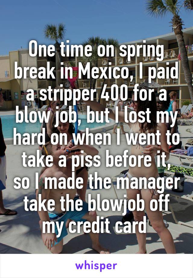 One time on spring break in Mexico, I paid a stripper 400 for a blow job, but I lost my hard on when I went to take a piss before it, so I made the manager take the blowjob off my credit card 