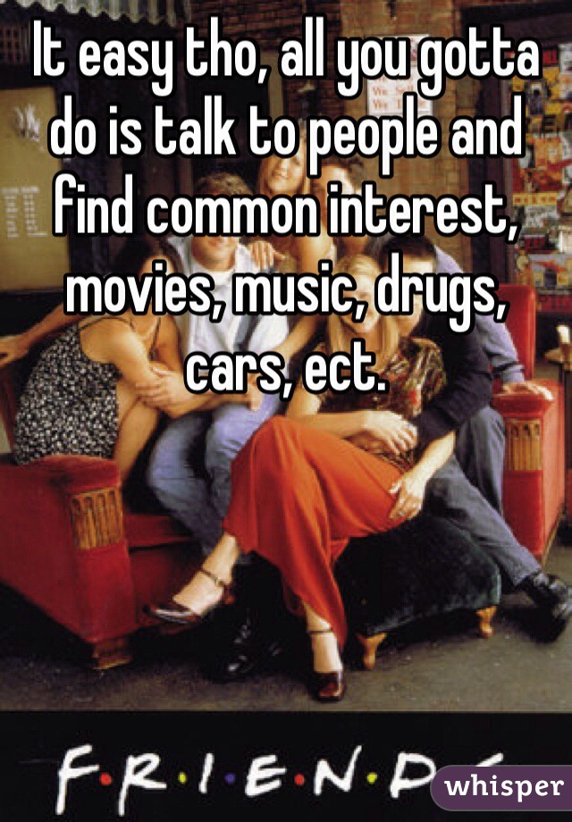 It easy tho, all you gotta do is talk to people and find common interest, movies, music, drugs, cars, ect.