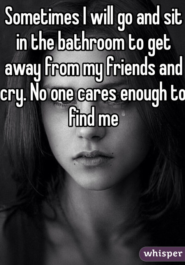 Sometimes I will go and sit in the bathroom to get away from my friends and cry. No one cares enough to find me