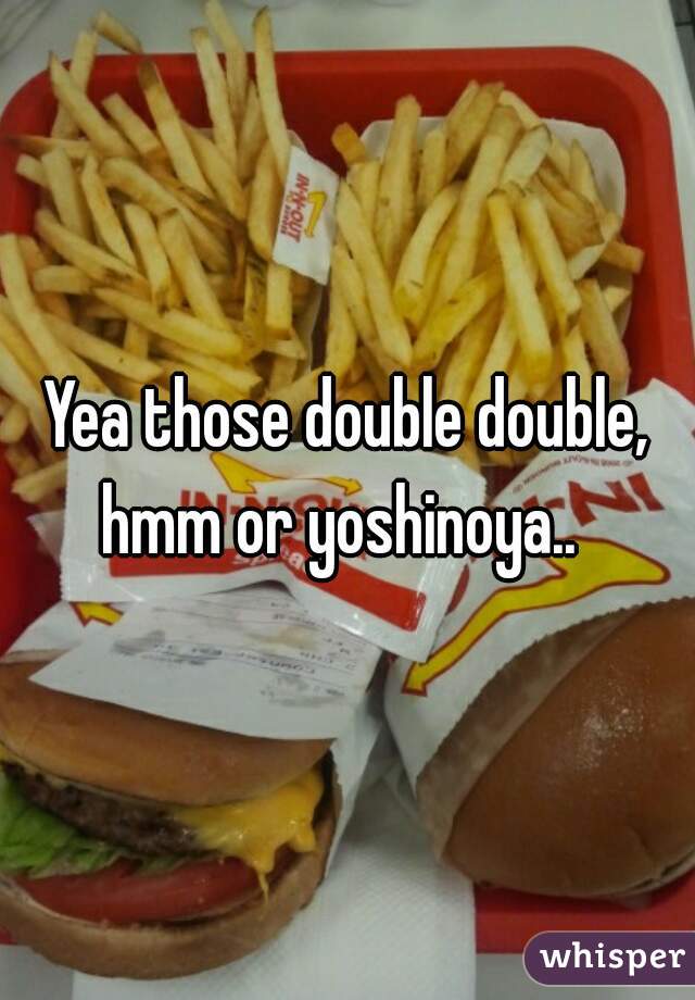 Yea those double double, hmm or yoshinoya..  