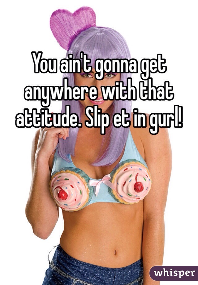 You ain't gonna get anywhere with that attitude. Slip et in gurl!
