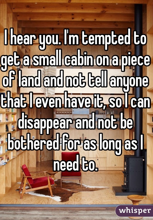 I hear you. I'm tempted to get a small cabin on a piece of land and not tell anyone that I even have it, so I can disappear and not be bothered for as long as I need to.