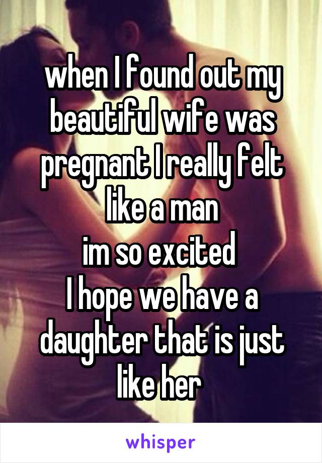 when I found out my beautiful wife was pregnant I really felt like a man
im so excited 
I hope we have a daughter that is just like her 