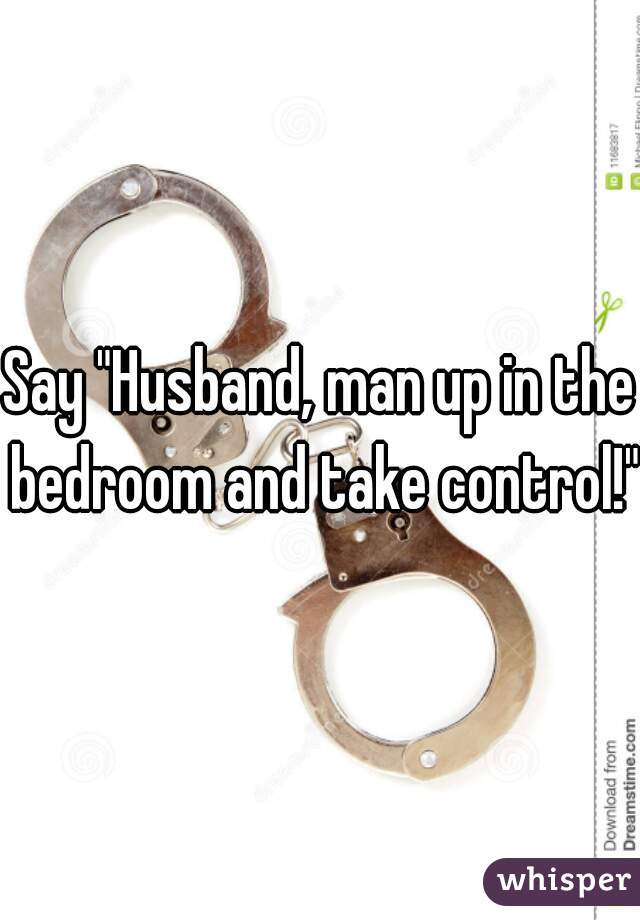 Say "Husband, man up in the bedroom and take control!"