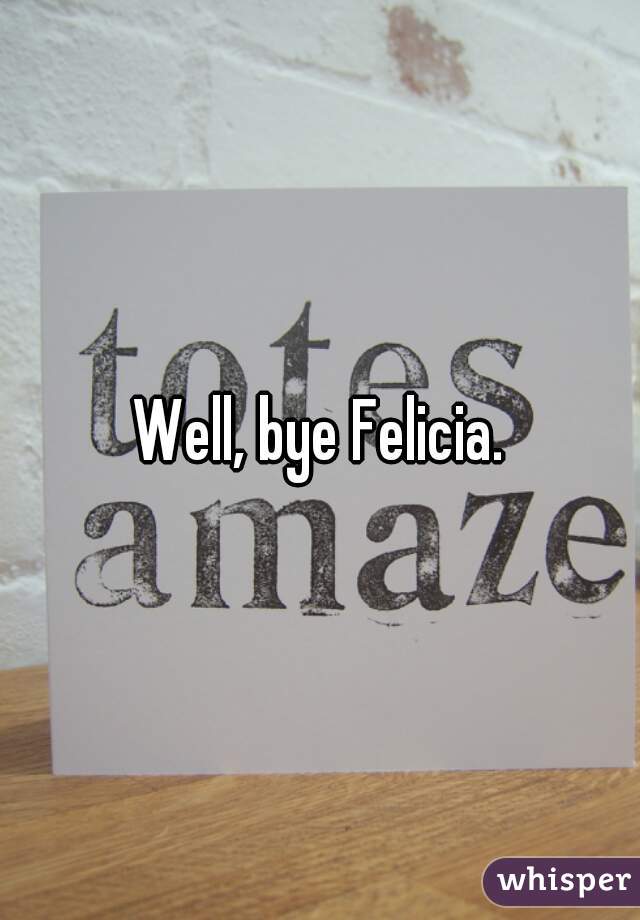 Well, bye Felicia.