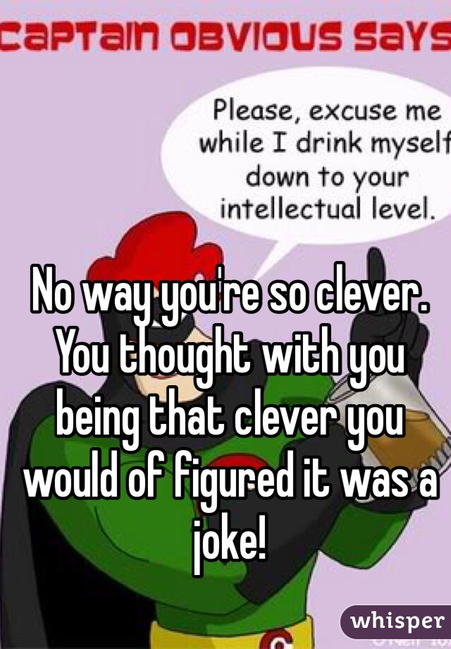No way you're so clever. You thought with you being that clever you would of figured it was a joke!
