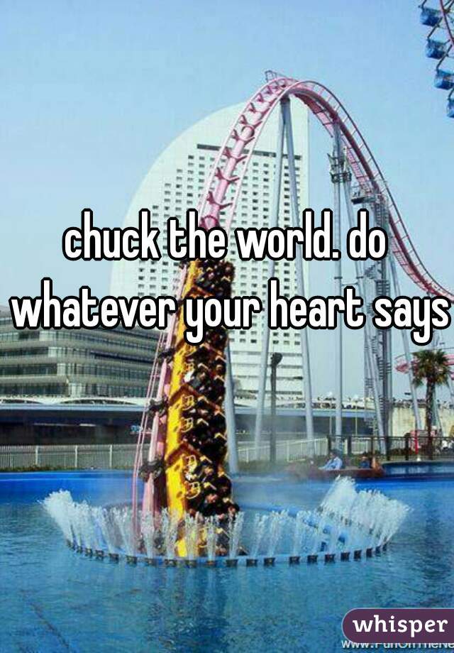 chuck the world. do whatever your heart says  