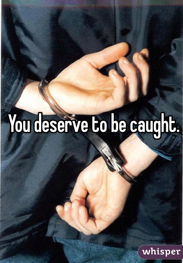 You deserve to be caught.