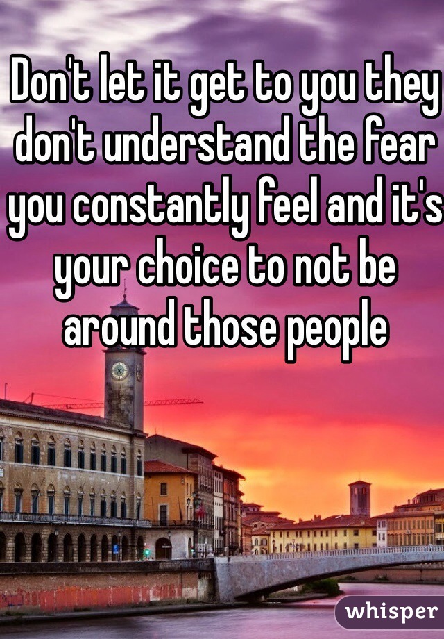 Don't let it get to you they don't understand the fear you constantly feel and it's your choice to not be around those people 