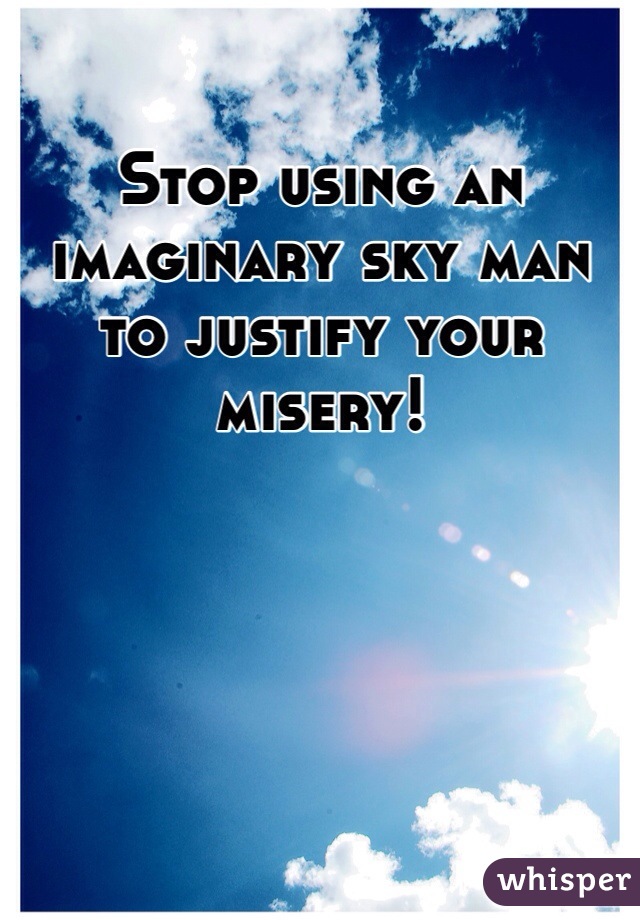 Stop using an imaginary sky man to justify your misery! 