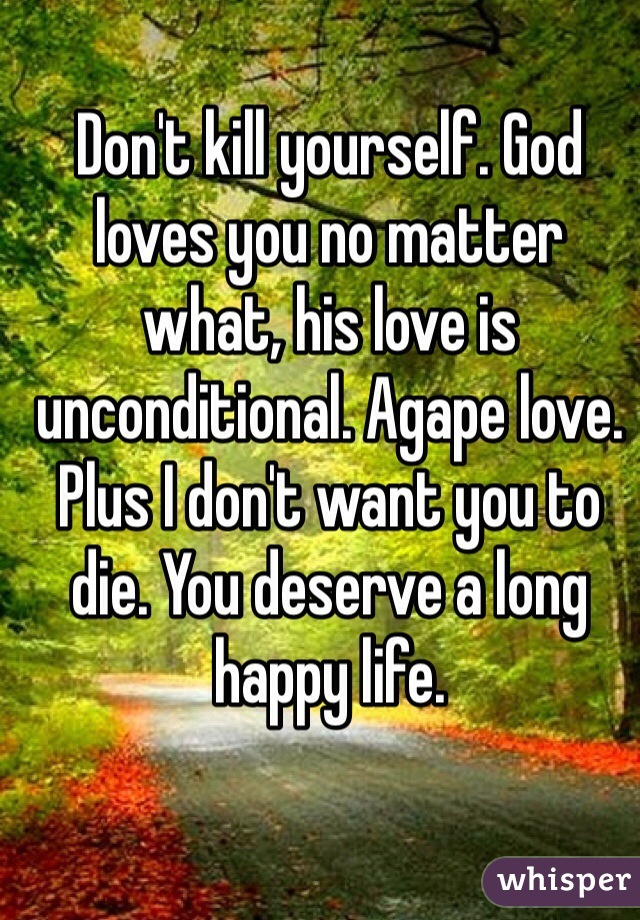 Don't kill yourself. God loves you no matter what, his love is unconditional. Agape love. Plus I don't want you to die. You deserve a long happy life.