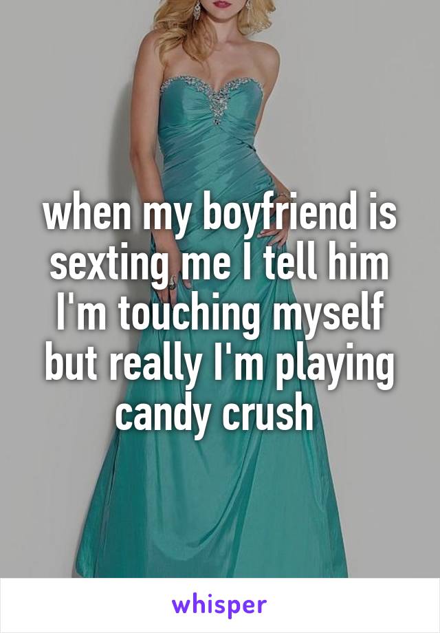 when my boyfriend is sexting me I tell him I'm touching myself but really I'm playing candy crush 