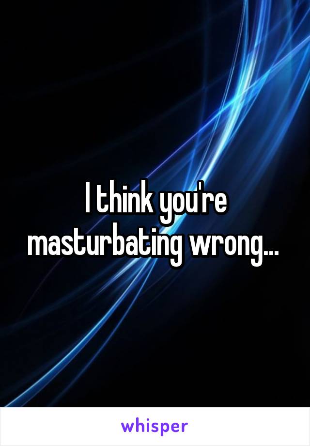 I think you're masturbating wrong... 