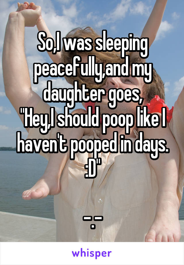 So,I was sleeping peacefully,and my daughter goes,
"Hey,I should poop like I haven't pooped in days. :D"

-.-