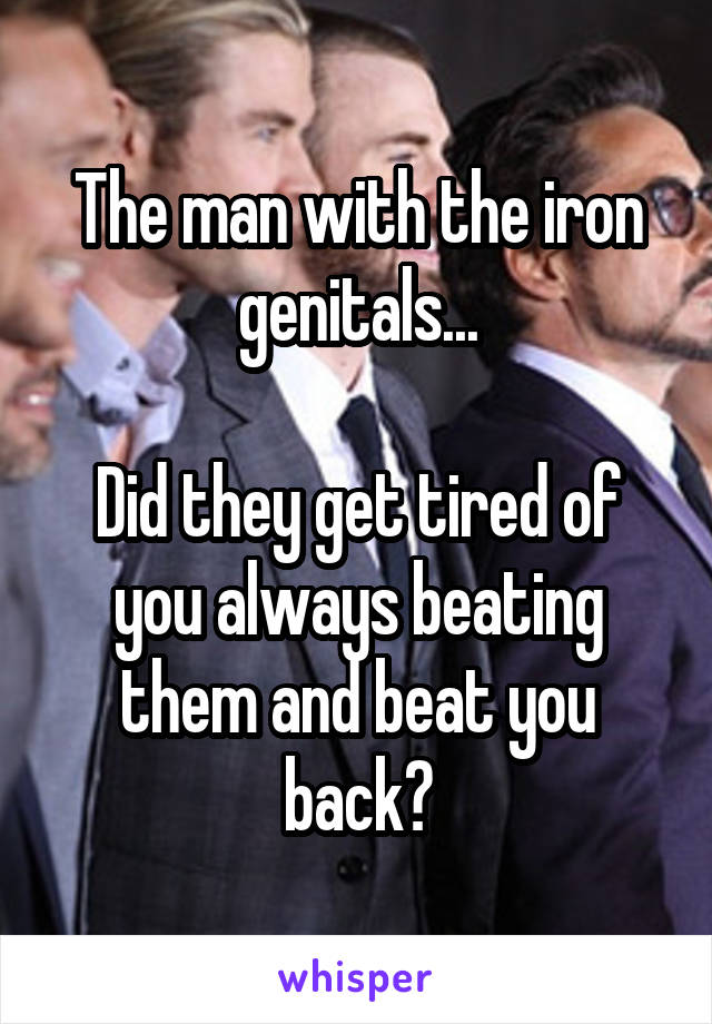 The man with the iron genitals...

Did they get tired of you always beating them and beat you back?