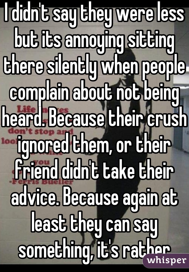 I didn't say they were less but its annoying sitting there silently when people complain about not being heard. Because their crush ignored them, or their friend didn't take their advice. Because again at least they can say something, it's rather annoying when people complain like that & you can't do anything at all.