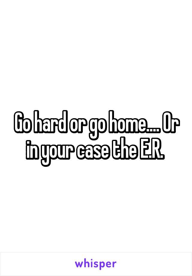 Go hard or go home.... Or in your case the E.R. 